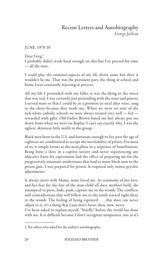 Recent Letters and Autobiography George Jackson  JUNE, 1970 10  1 probably didt work haed enough on chis but I’m pressed for time — all the time.  T could play the eriminal aspecs of my life down some but then it wouldn’e be me. That was the pertinent pare, che thing at school and home [was constantly reecting in process  All my lfe 1 pretended with my folks, it was the thing in the strect that was real. | was cereainly juse pretending with the nuns and priests, 1 served mass so that | could be in a position o seeal altar wine, sang in the choir because they made me. When we went on tour of the rich white catholic schools we were always treated very well — fed — rewarded with gifts. Old Father Brown hated me but always put me down frone when we were on display. I can’ say exactly why, | was the ugliese, skinniese leele misfi in the group.  Black men boen in the US. and foreunate enough to live past the age of eighteen are conditioned to accepe the inevitability of prison. For most of s, it simply looms as the next phase in a sequence of humiliations Being born a slave in a captive socicty and never experiencing any objective basis for expectation had the effect of preparing me for the progressively raumatic misforcunes that lead so many black men to the prison gate. 1 was prepared for prison. It required only minor psychic adjustments.  I always seares with Mama, mine loved me. As testimony of her love, and her fear for the faee of the man-child all slave mothers hold, she actempted to press, hide, push, capeure me in the womb. The conflicts and coneradictions thae willfollow me to the tomb started right there in the womb. The fecling of being captured . . . this slave can never adjus to e, i’s  ching that  juse don’e favor, then, now, never  T’ve been asked o explain myself, “briefly” before the world has done with me. Ieis difficule because | don’t recognize uniqueness, not as s  2The edicorwho asked for the auchor’ auobiogeaphy:  0 SOLEDAD BROTHER 